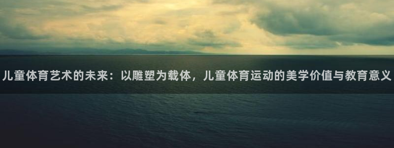 3377体育网页登录入口：儿童体育艺术的未来：以雕塑为载体，儿童体育运动的美学价值与教育意义